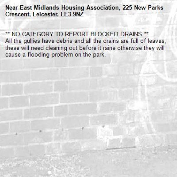 ** NO CATEGORY TO REPORT BLOCKED DRAINS ** 
All the gullies have debris and all the drains are full of leaves, these will need cleaning out before it rains otherwise they will cause a flooding problem on the park.-East Midlands Housing Association, 225 New Parks Crescent, Leicester, LE3 9NZ