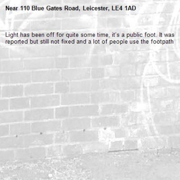 Light has been off for quite some time, it’s a public foot. It was reported but still not fixed and a lot of people use the footpath -110 Blue Gates Road, Leicester, LE4 1AD