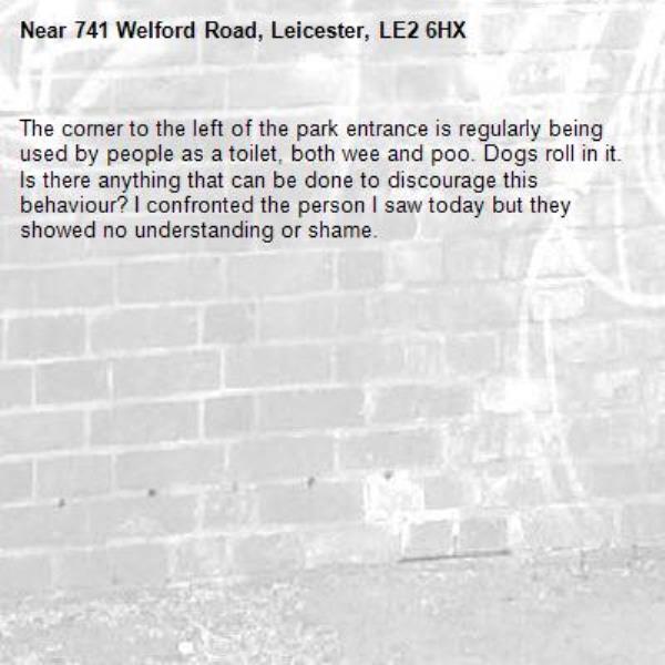 The corner to the left of the park entrance is regularly being used by people as a toilet, both wee and poo. Dogs roll in it. Is there anything that can be done to discourage this behaviour? I confronted the person I saw today but they showed no understanding or shame.-741 Welford Road, Leicester, LE2 6HX