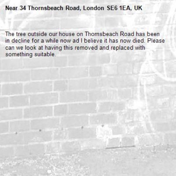 The tree outside our house on Thornsbeach Road has been in decline for a while now ad I believe it has now died. Please can we look at having this removed and replaced with something suitable. -34 Thornsbeach Road, London SE6 1EA, UK