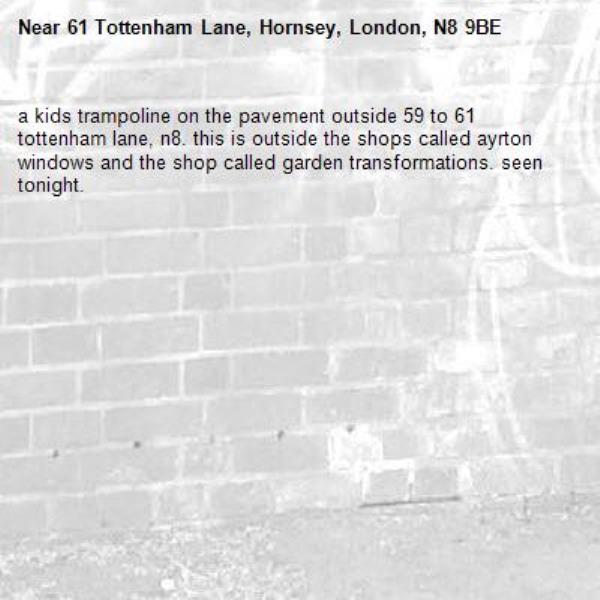 a kids trampoline on the pavement outside 59 to 61 tottenham lane, n8. this is outside the shops called ayrton windows and the shop called garden transformations. seen tonight.-61 Tottenham Lane, Hornsey, London, N8 9BE