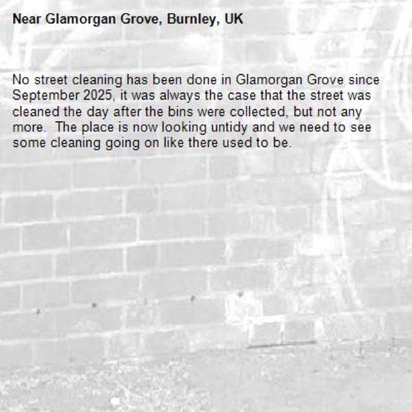 No street cleaning has been done in Glamorgan Grove since September 2025, it was always the case that the street was cleaned the day after the bins were collected, but not any more.  The place is now looking untidy and we need to see some cleaning going on like there used to be.-Glamorgan Grove, Burnley, UK