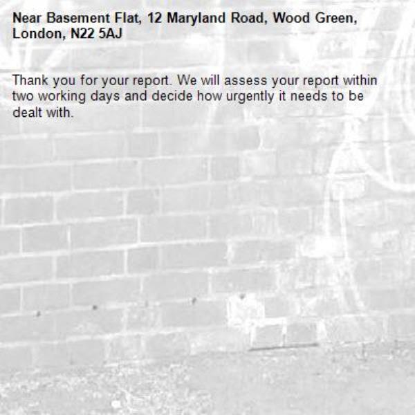 Thank you for your report. We will assess your report within two working days and decide how urgently it needs to be dealt with.-Basement Flat, 12 Maryland Road, Wood Green, London, N22 5AJ
