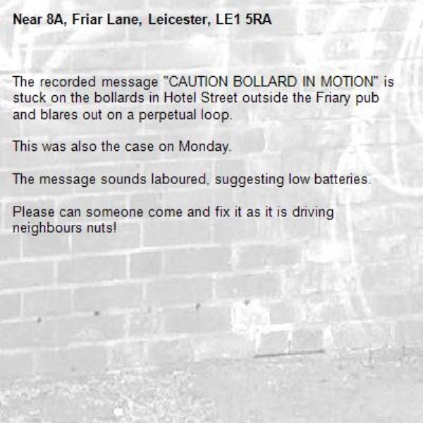 The recorded message "CAUTION BOLLARD IN MOTION" is stuck on the bollards in Hotel Street outside the Friary pub and blares out on a perpetual loop. 

This was also the case on Monday.

The message sounds laboured, suggesting low batteries. 

Please can someone come and fix it as it is driving neighbours nuts! 
 -8A, Friar Lane, Leicester, LE1 5RA