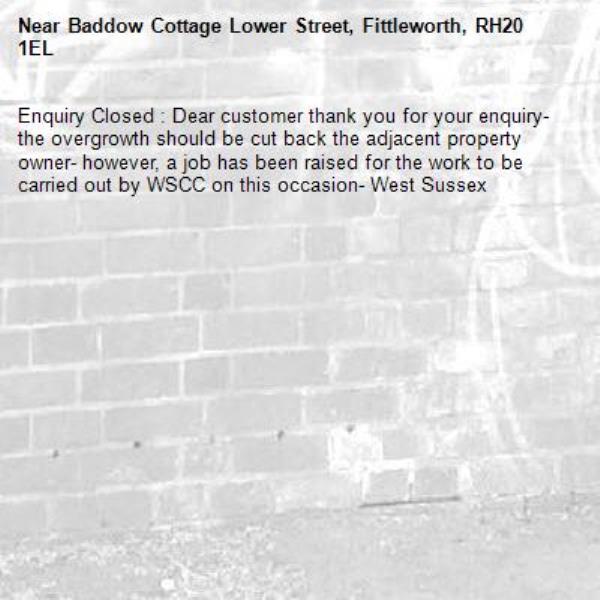 Enquiry Closed : Dear customer thank you for your enquiry- the overgrowth should be cut back the adjacent property owner- however, a job has been raised for the work to be carried out by WSCC on this occasion- West Sussex-Baddow Cottage Lower Street, Fittleworth, RH20 1EL