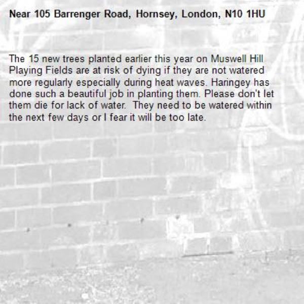 The 15 new trees planted earlier this year on Muswell Hill Playing Fields are at risk of dying if they are not watered more regularly especially during heat waves. Haringey has done such a beautiful job in planting them. Please don't let them die for lack of water.  They need to be watered within the next few days or I fear it will be too late. -105 Barrenger Road, Hornsey, London, N10 1HU