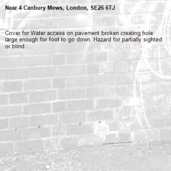 Cover for Water access on pavement broken creating hole large enough for foot to go down. Hazard for partially sighted or blind.-4 Canbury Mews, London, SE26 6TJ
