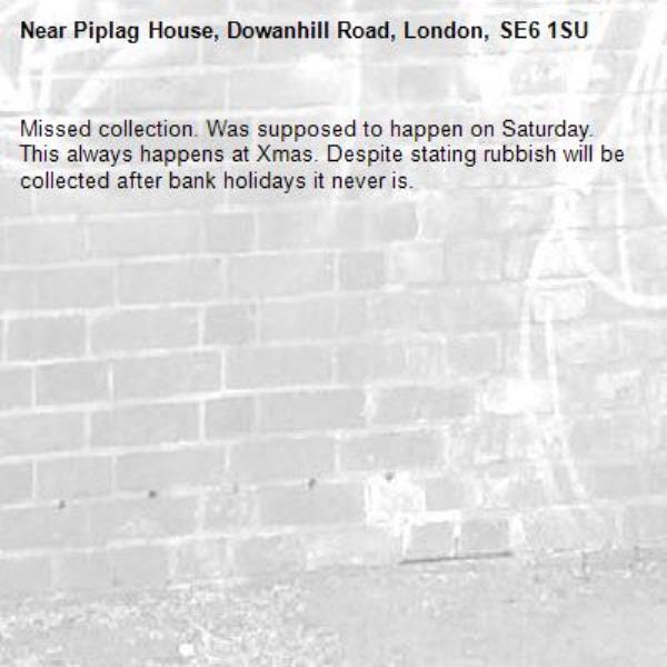 Missed collection. Was supposed to happen on Saturday. This always happens at Xmas. Despite stating rubbish will be collected after bank holidays it never is. -Piplag House, Dowanhill Road, London, SE6 1SU