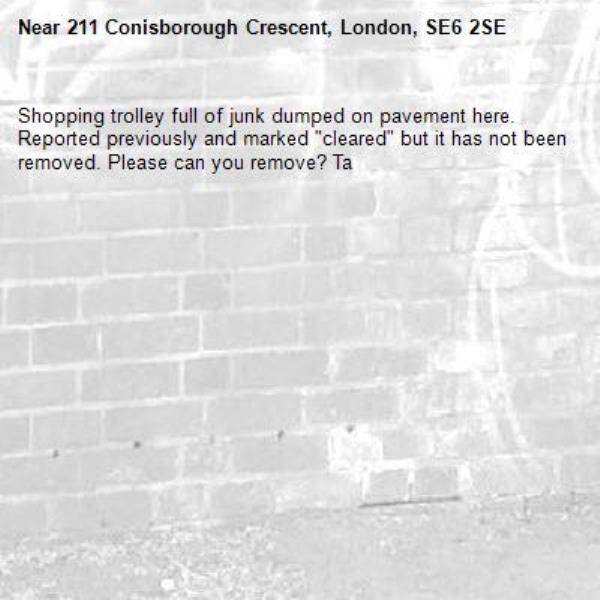 Shopping trolley full of junk dumped on pavement here. Reported previously and marked &quot;cleared&quot; but it has not been removed. Please can you remove? Ta-211 Conisborough Crescent, London, SE6 2SE