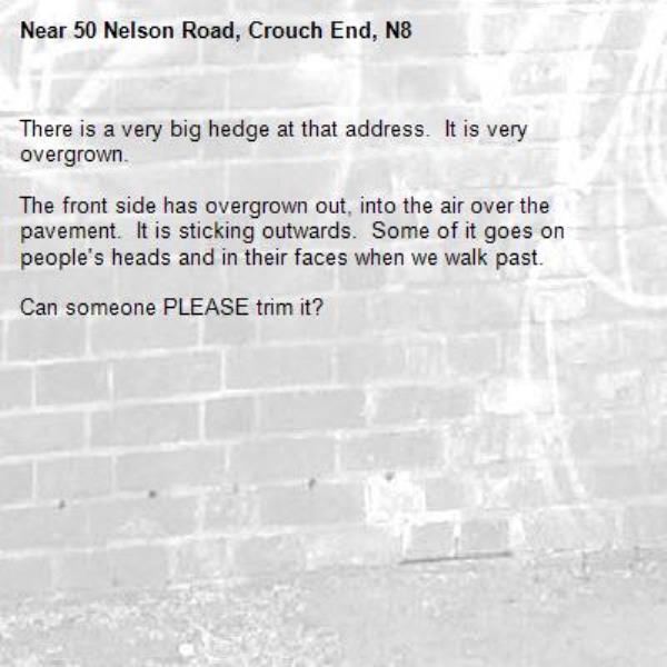 There is a very big hedge at that address.  It is very overgrown.

The front side has overgrown out, into the air over the pavement.  It is sticking outwards.  Some of it goes on people&#39;s heads and in their faces when we walk past.

Can someone PLEASE trim it?
-50 Nelson Road, Crouch End, N8