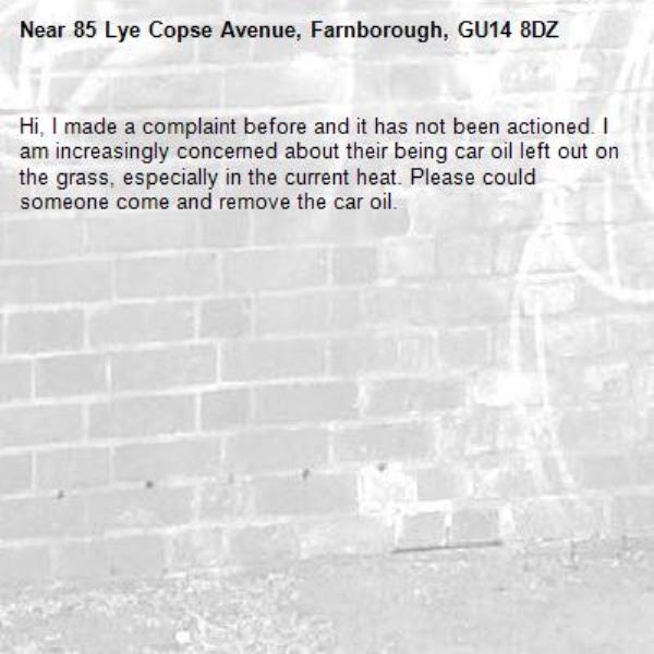 Hi, I made a complaint before and it has not been actioned. I am increasingly concerned about their being car oil left out on the grass, especially in the current heat. Please could someone come and remove the car oil. -85 Lye Copse Avenue, Farnborough, GU14 8DZ