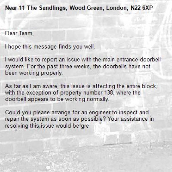 Dear Team,

I hope this message finds you well.

I would like to report an issue with the main entrance doorbell system. For the past three weeks, the doorbells have not been working properly.

As far as I am aware, this issue is affecting the entire block, with the exception of property number 138, where the doorbell appears to be working normally.

Could you please arrange for an engineer to inspect and repair the system as soon as possible? Your assistance in resolving this issue would be gre-11 The Sandlings, Wood Green, London, N22 6XP
