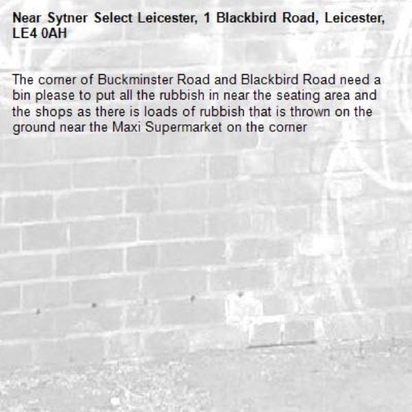 The corner of Buckminster Road and Blackbird Road need a bin please to put all the rubbish in near the seating area and the shops as there is loads of rubbish that is thrown on the ground near the Maxi Supermarket on the corner-Sytner Select Leicester, 1 Blackbird Road, Leicester, LE4 0AH