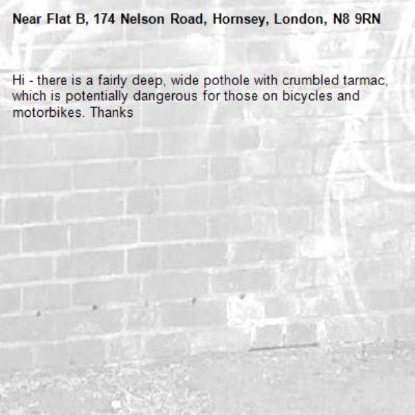 Hi - there is a fairly deep, wide pothole with crumbled tarmac, which is potentially dangerous for those on bicycles and motorbikes. Thanks-Flat B, 174 Nelson Road, Hornsey, London, N8 9RN