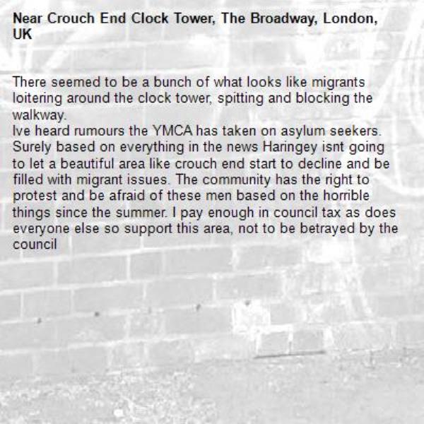 There seemed to be a bunch of what looks like migrants loitering around the clock tower, spitting and blocking the walkway. 
Ive heard rumours the YMCA has taken on asylum seekers. Surely based on everything in the news Haringey isnt going to let a beautiful area like crouch end start to decline and be filled with migrant issues. The community has the right to protest and be afraid of these men based on the horrible things since the summer. I pay enough in council tax as does everyone else so support this area, not to be betrayed by the council -Crouch End Clock Tower, The Broadway, London, UK