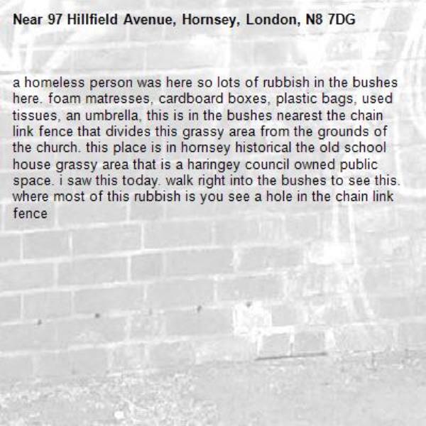 a homeless person was here so lots of rubbish in the bushes here. foam matresses, cardboard boxes, plastic bags, used tissues, an umbrella, this is in the bushes nearest the chain link fence that divides this grassy area from the grounds of the church. this place is in hornsey historical the old school house grassy area that is a haringey council owned public space. i saw this today. walk right into the bushes to see this. where most of this rubbish is you see a hole in the chain link fence -97 Hillfield Avenue, Hornsey, London, N8 7DG