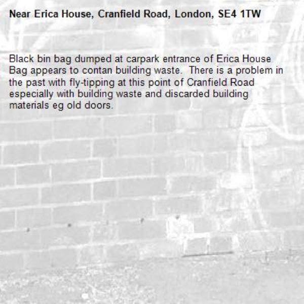 Black bin bag dumped at carpark entrance of Erica House  Bag appears to contan building waste.  There is a problem in the past with fly-tipping at this point of Cranfield Road especially with building waste and discarded building materials eg old doors.
-Erica House, Cranfield Road, London, SE4 1TW