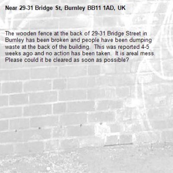The wooden fence at the back of 29-31 Bridge Street in Burnley has been broken and people have been dumping waste at the back of the building.  This was reported 4-5 weeks ago and no action has been taken.  It is areal mess.  Please could it be cleared as soon as possible?-29-31 Bridge St, Burnley BB11 1AD, UK
