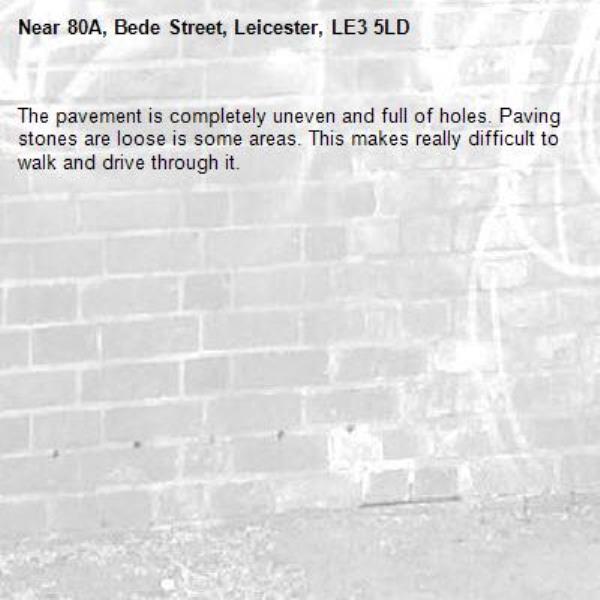 The pavement is completely uneven and full of holes. Paving stones are loose is some areas. This makes really difficult to walk and drive through it.-80A, Bede Street, Leicester, LE3 5LD