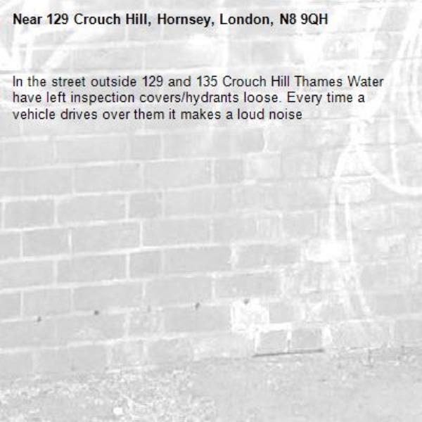 In the street outside 129 and 135 Crouch Hill Thames Water have left inspection covers/hydrants loose. Every time a vehicle drives over them it makes a loud noise -129 Crouch Hill, Hornsey, London, N8 9QH