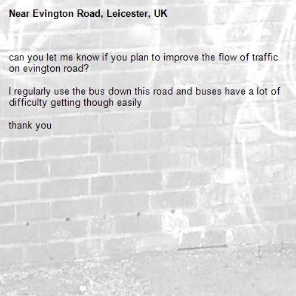 can you let me know if you plan to improve the flow of traffic on evington road? 

I regularly use the bus down this road and buses have a lot of difficulty getting though easily

thank you-Evington Road, Leicester, UK