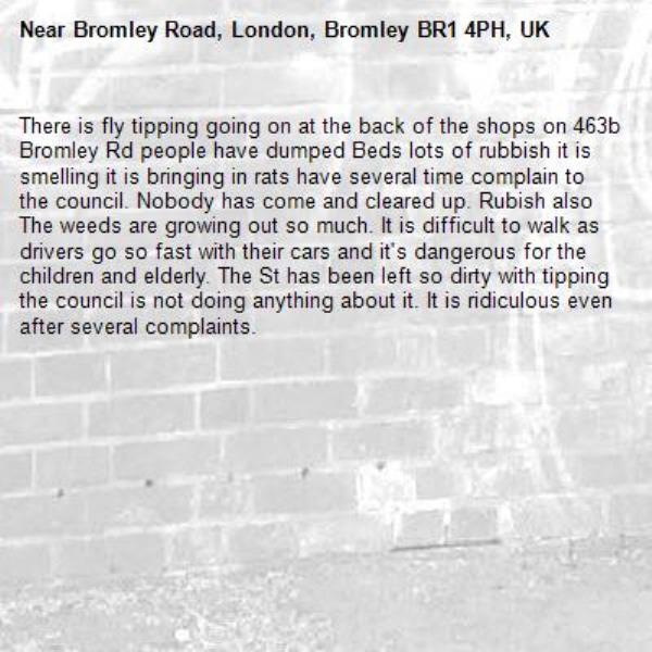 There is fly tipping going on at the back of the shops on 463b Bromley Rd people have dumped Beds lots of rubbish it is smelling it is bringing in rats have several time complain to the council. Nobody has come and cleared up. Rubish also The weeds are growing out so much. It is difficult to walk as drivers go so fast with their cars and it's dangerous for the children and elderly. The St has been left so dirty with tipping the council is not doing anything about it. It is ridiculous even after several complaints. -Bromley Road, London, Bromley BR1 4PH, UK