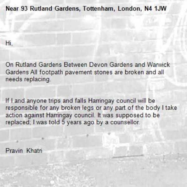 
Hi,


On Rutland Gardens Between Devon Gardens and Warwick Gardens All footpath pavement stones are broken and all needs replacing.


If I and anyone trips and falls Harringay council will be responsible for any broken legs or any part of the body I take action against Harringay council. It was supposed to be replaced; I was told 5 years ago by a counsellor.



Pravin Khatri&#160;

93 Rutland Gardens&#160;

London&#160;

N4 1JW&#160;

07944509749

-93 Rutland Gardens, Tottenham, London, N4 1JW