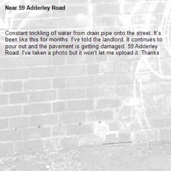 Constant trickling of water from drain pipe onto the street. It's been like this for months. I've told the landlord. It continues to pour out and the pavement is getting damaged. 59 Adderley Road. I've taken a photo but it won't let me upload it. Thanks -59 Adderley Road 