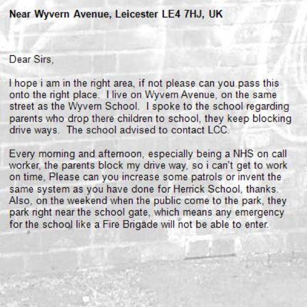 Dear Sirs,

I hope i am in the right area, if not please can you pass this onto the right place.  I live on Wyvern Avenue, on the same street as the Wyvern School.  I spoke to the school regarding parents who drop there children to school, they keep blocking drive ways.  The school advised to contact LCC.  

Every morning and afternoon, especially being a NHS on call worker, the parents block my drive way, so i can't get to work on time, Please can you increase some patrols or invent the same system as you have done for Herrick School, thanks.  Also, on the weekend when the public come to the park, they park right near the school gate, which means any emergency for the school like a Fire Brigade will not be able to enter.-Wyvern Avenue, Leicester LE4 7HJ, UK