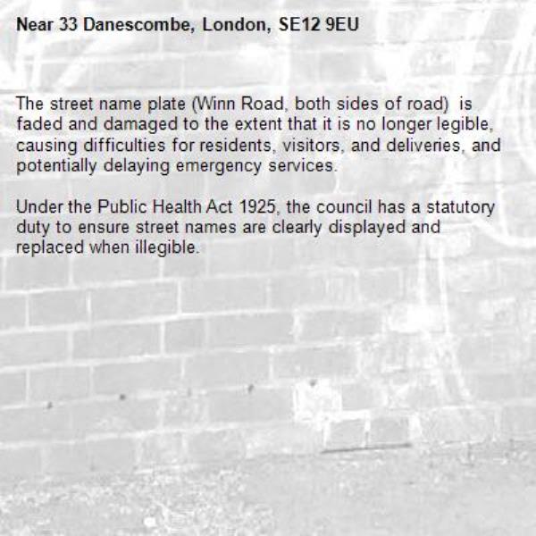 The street name plate (Winn Road, both sides of road)  is faded and damaged to the extent that it is no longer legible, causing difficulties for residents, visitors, and deliveries, and potentially delaying emergency services. 

Under the Public Health Act 1925, the council has a statutory duty to ensure street names are clearly displayed and replaced when illegible.-33 Danescombe, London, SE12 9EU