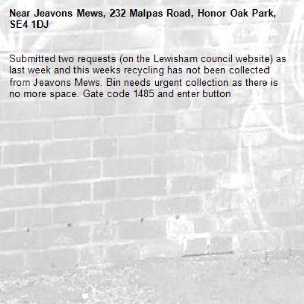 Submitted two requests (on the Lewisham council website) as last week and this weeks recycling has not been collected from Jeavons Mews. Bin needs urgent collection as there is no more space. Gate code 1485 and enter button-Jeavons Mews, 232 Malpas Road, Honor Oak Park, SE4 1DJ