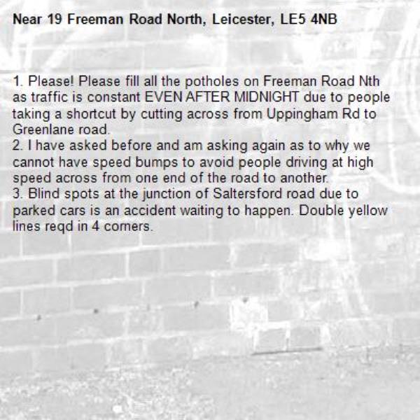 1. Please! Please fill all the potholes on Freeman Road Nth as traffic is constant EVEN AFTER MIDNIGHT due to people taking a shortcut by cutting across from Uppingham Rd to Greenlane road. 
2. I have asked before and am asking again as to why we cannot have speed bumps to avoid people driving at high speed across from one end of the road to another.  
3. Blind spots at the junction of Saltersford road due to parked cars is an accident waiting to happen. Double yellow lines reqd in 4 corners. 
-19 Freeman Road North, Leicester, LE5 4NB