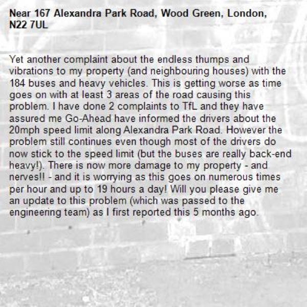 Yet another complaint about the endless thumps and vibrations to my property (and neighbouring houses) with the 184 buses and heavy vehicles. This is getting worse as time goes on with at least 3 areas of the road causing this problem. I have done 2 complaints to TfL and they have assured me Go-Ahead have informed the drivers about the 20mph speed limit along Alexandra Park Road. However the problem still continues even though most of the drivers do now stick to the speed limit (but the buses are really back-end heavy!). There is now more damage to my property - and nerves!! - and it is worrying as this goes on numerous times per hour and up to 19 hours a day! Will you please give me an update to this problem (which was passed to the engineering team) as I first reported this 5 months ago. -167 Alexandra Park Road, Wood Green, London, N22 7UL