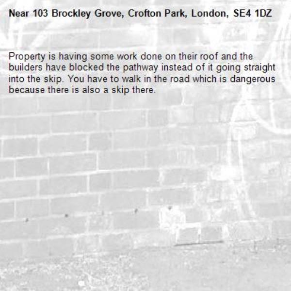 Property is having some work done on their roof and the builders have blocked the pathway instead of it going straight into the skip. You have to walk in the road which is dangerous because there is also a skip there.-103 Brockley Grove, Crofton Park, London, SE4 1DZ