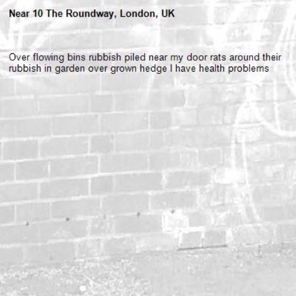 Over flowing bins rubbish piled near my door rats around their rubbish in garden over grown hedge I have health problems -10 The Roundway, London, UK