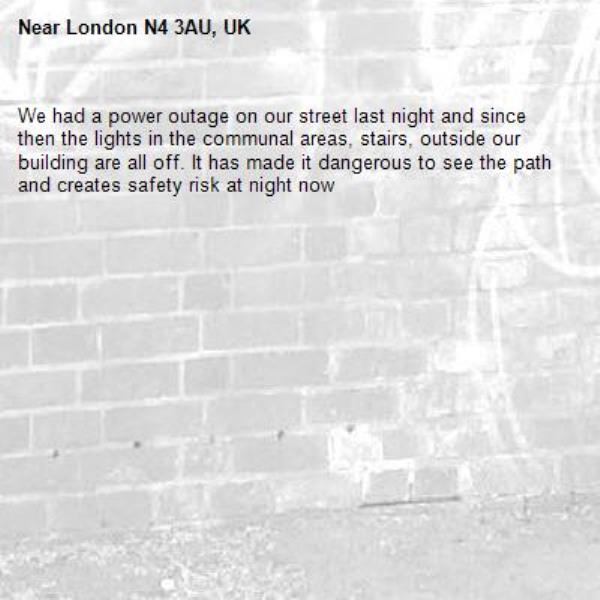 We had a power outage on our street last night and since then the lights in the communal areas, stairs, outside our building are all off. It has made it dangerous to see the path and creates safety risk at night now -London N4 3AU, UK