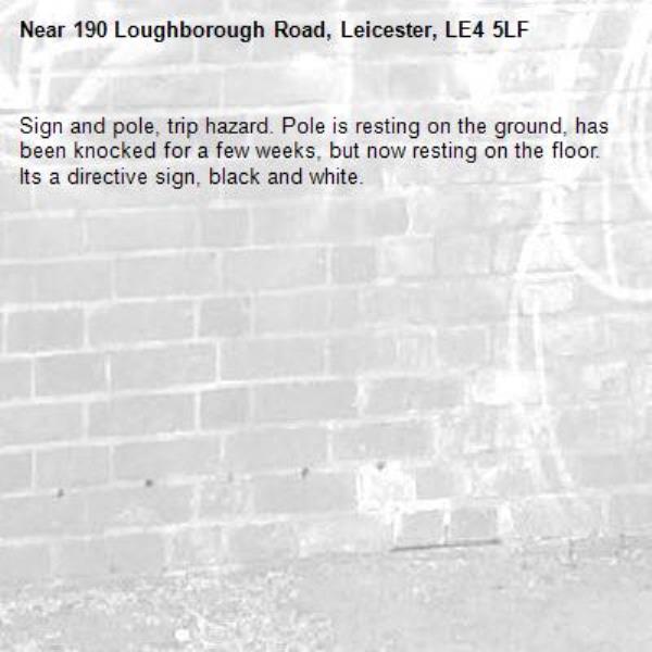 Sign and pole, trip hazard. Pole is resting on the ground, has been knocked for a few weeks, but now resting on the floor. Its a directive sign, black and white.-190 Loughborough Road, Leicester, LE4 5LF