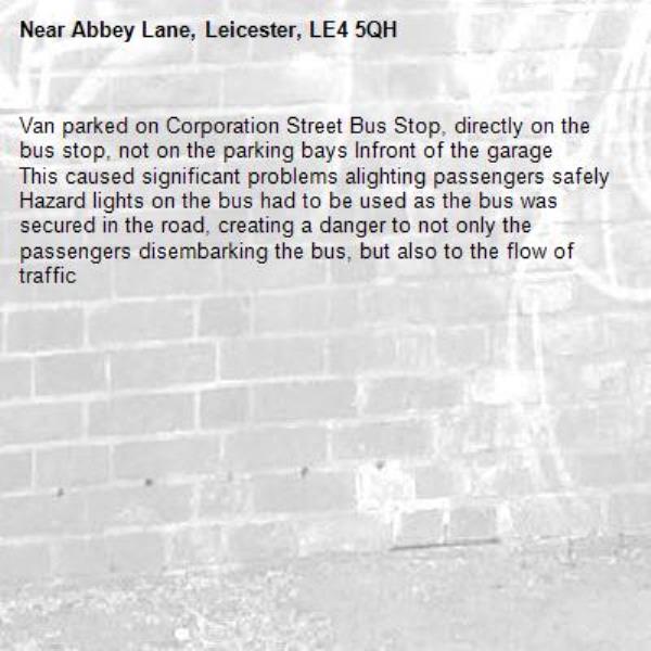 Van parked on Corporation Street Bus Stop, directly on the bus stop, not on the parking bays Infront of the garage
This caused significant problems alighting passengers safely
Hazard lights on the bus had to be used as the bus was secured in the road, creating a danger to not only the passengers disembarking the bus, but also to the flow of traffic-Abbey Lane, Leicester, LE4 5QH