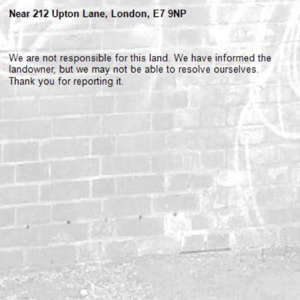 We are not responsible for this land. We have informed the landowner, but we may not be able to resolve ourselves. Thank you for reporting it.-212 Upton Lane, London, E7 9NP