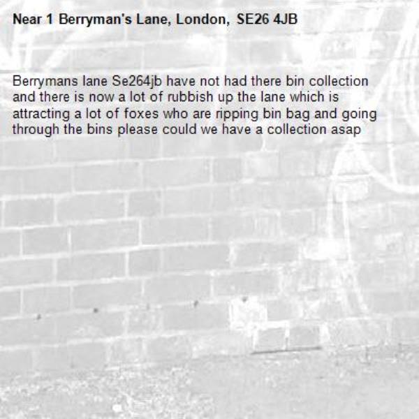 Berrymans lane Se264jb have not had there bin collection and there is now a lot of rubbish up the lane which is attracting a lot of foxes who are ripping bin bag and going through the bins please could we have a collection asap -1 Berryman's Lane, London, SE26 4JB