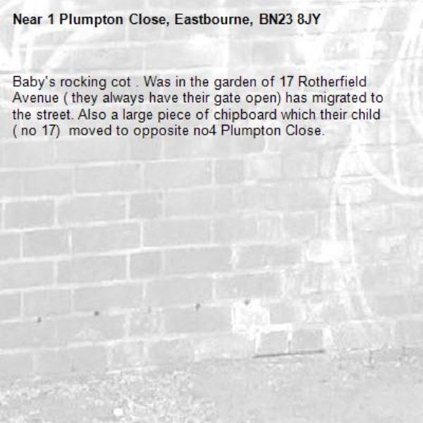 Baby's rocking cot . Was in the garden of 17 Rotherfield Avenue ( they always have their gate open) has migrated to the street. Also a large piece of chipboard which their child ( no 17)  moved to opposite no4 Plumpton Close.-1 Plumpton Close, Eastbourne, BN23 8JY