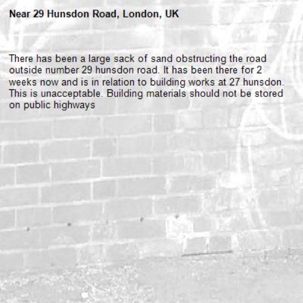 There has been a large sack of sand obstructing the road outside number 29 hunsdon road. It has been there for 2 weeks now and is in relation to building works at 27 hunsdon. This is unacceptable. Building materials should not be stored on public highways -29 Hunsdon Road, London, UK