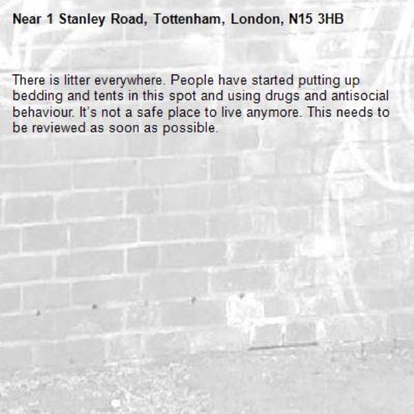 There is litter everywhere. People have started putting up bedding and tents in this spot and using drugs and antisocial behaviour. It’s not a safe place to live anymore. This needs to be reviewed as soon as possible.-1 Stanley Road, Tottenham, London, N15 3HB