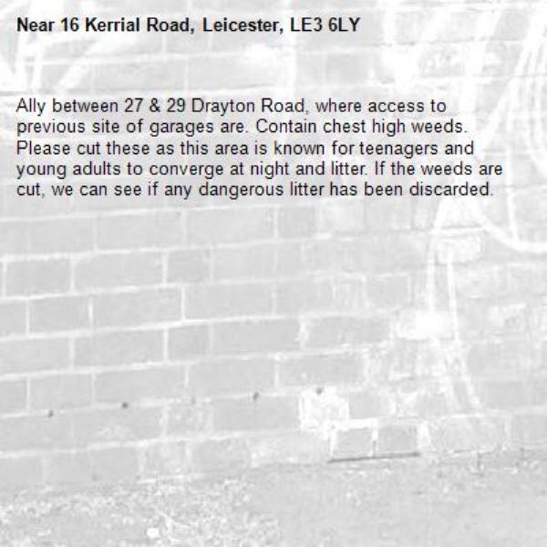 Ally between 27 &amp; 29 Drayton Road, where access to previous site of garages are. Contain chest high weeds. Please cut these as this area is known for teenagers and young adults to converge at night and litter. If the weeds are cut, we can see if any dangerous litter has been discarded.-16 Kerrial Road, Leicester, LE3 6LY