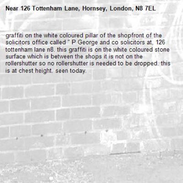 graffiti on the white coloured pillar of the shopfront of the solicitors office called " P George and co solicitors at, 126 tottenham lane n8. this graffiti is on the white coloured stone surface which is between the shops it is not on the rollershutter so no rollershutter is needed to be dropped. this is at chest height. seen today. -126 Tottenham Lane, Hornsey, London, N8 7EL
