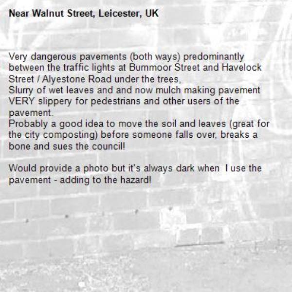 Very dangerous pavements (both ways) predominantly between the traffic lights at Burnmoor Street and Havelock Street / Alyestone Road under the trees,
Slurry of wet leaves and and now mulch making pavement VERY slippery for pedestrians and other users of the pavement.
Probably a good idea to move the soil and leaves (great for the city composting) before someone falls over, breaks a bone and sues the council!

Would provide a photo but it&#39;s always dark when  I use the pavement - adding to the hazard!-Walnut Street, Leicester, UK