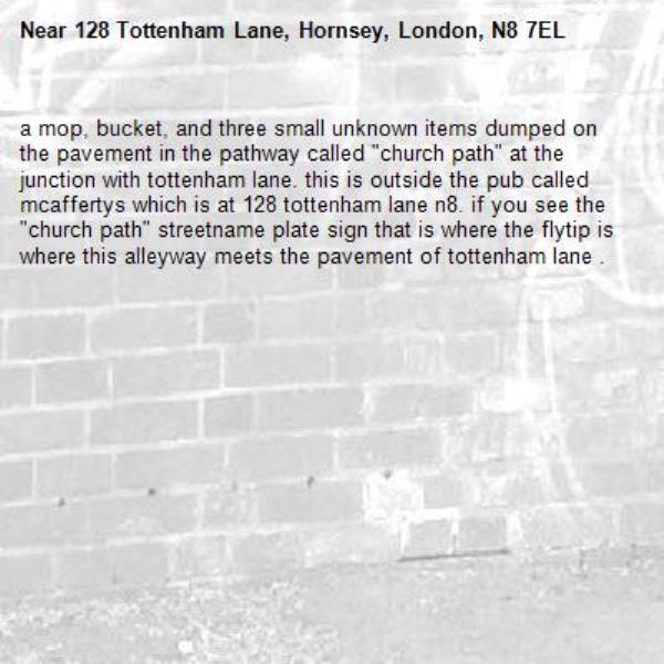 a mop, bucket, and three small unknown items dumped on the pavement in the pathway called "church path" at the junction with tottenham lane. this is outside the pub called mcaffertys which is at 128 tottenham lane n8. if you see the "church path" streetname plate sign that is where the flytip is where this alleyway meets the pavement of tottenham lane . -128 Tottenham Lane, Hornsey, London, N8 7EL