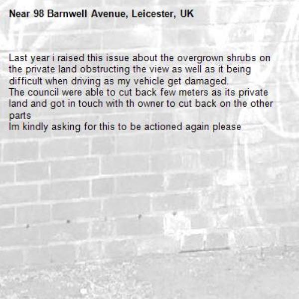 Last year i raised this issue about the overgrown shrubs on the private land obstructing the view as well as it being difficult when driving as my vehicle get damaged.
The council were able to cut back few meters as its private land and got in touch with th owner to cut back on the other parts
Im kindly asking for this to be actioned again please-98 Barnwell Avenue, Leicester, UK