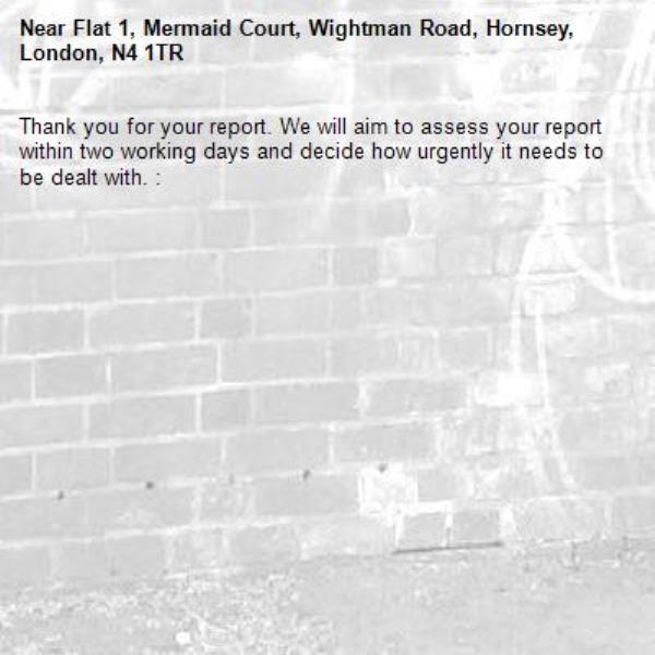 Thank you for your report. We will aim to assess your report within two working days and decide how urgently it needs to be dealt with. : -Flat 1, Mermaid Court, Wightman Road, Hornsey, London, N4 1TR