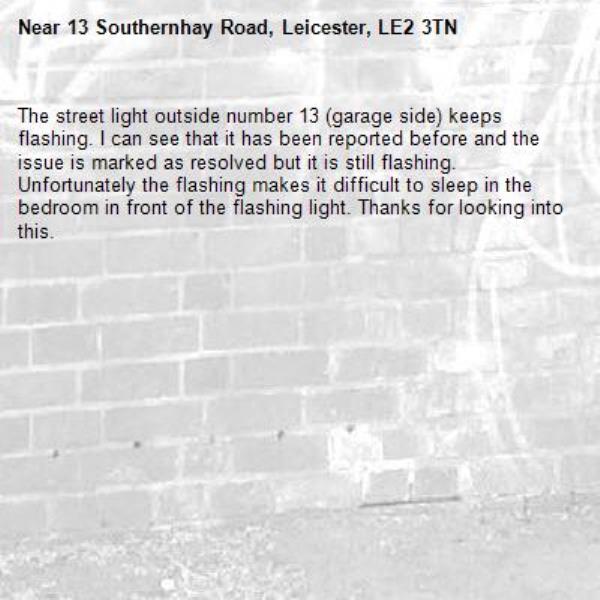 The street light outside number 13 (garage side) keeps flashing. I can see that it has been reported before and the issue is marked as resolved but it is still flashing. Unfortunately the flashing makes it difficult to sleep in the bedroom in front of the flashing light. Thanks for looking into this. -13 Southernhay Road, Leicester, LE2 3TN